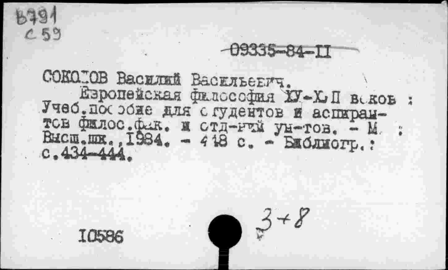 ﻿«91
С. 55
СОКОЛОВ Василий ВасжльеЕГч. к
Европейская философия }2Г-Х/П Исков : Учеблкх эбие для сгудентов и аспирантов фклос.&дк., ж отд-ний ун-тов. - М. ; Высш.шк. 1934. - 418 с. - Бжблиогр. ? с.434-444.